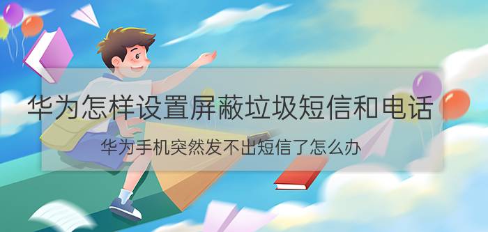 华为怎样设置屏蔽垃圾短信和电话 华为手机突然发不出短信了怎么办？